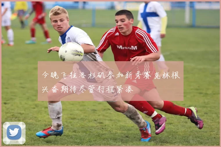今晚飞往洛杉矶参加新秀赛克林根兴奋期待尽管行程紧凑