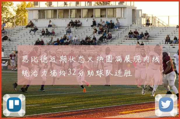 恩比德近期状态火热圆满展现内线统治力场均32分助球队连胜