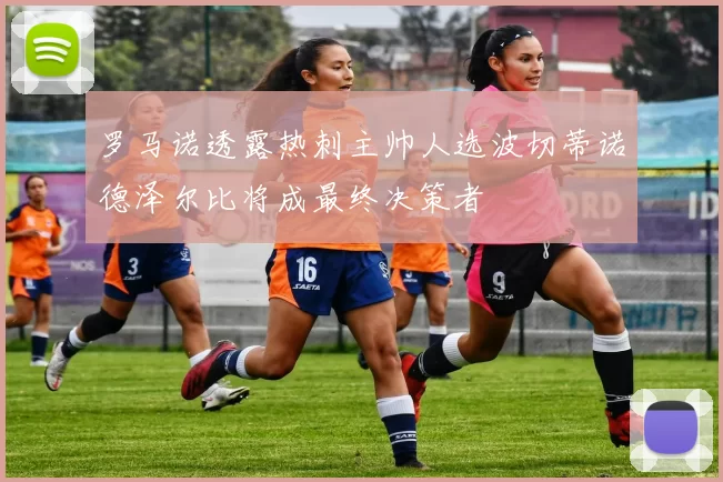 罗马诺透露热刺主帅人选波切蒂诺德泽尔比将成最终决策者