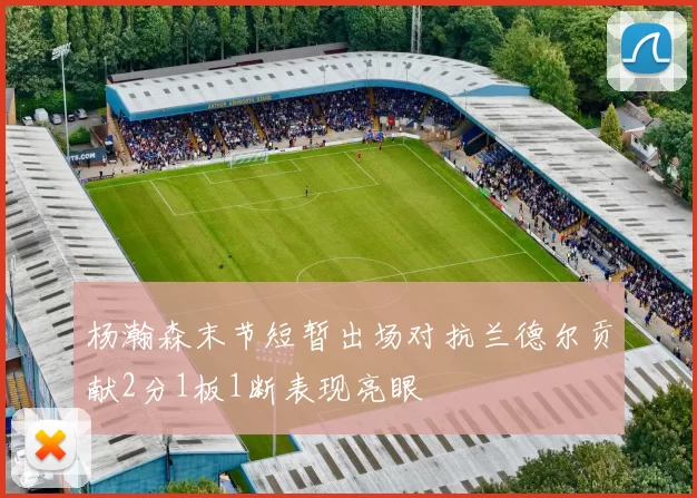 杨瀚森末节短暂出场对抗兰德尔贡献2分1板1断表现亮眼