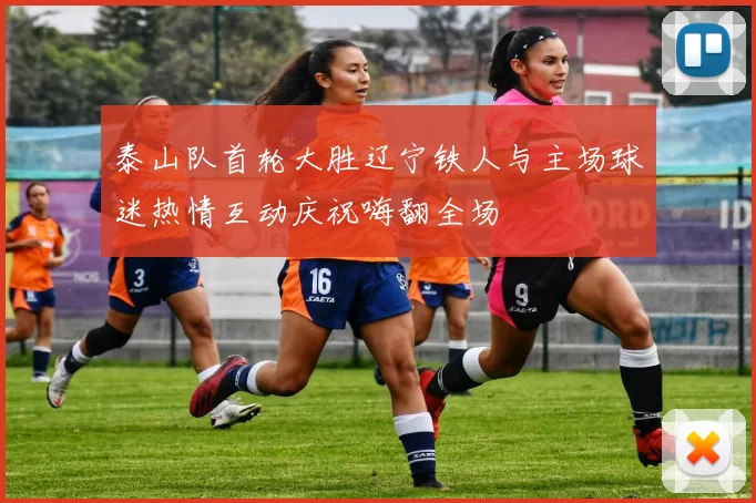 泰山队首轮大胜辽宁铁人与主场球迷热情互动庆祝嗨翻全场