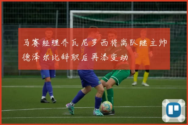 马赛经理乔瓦尼罗西将离队继主帅德泽尔比辞职后再添变动