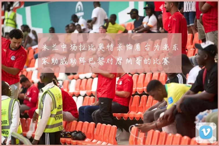 米兰中场拉比奥特亲临看台为老东家助威助阵巴黎对摩纳哥的比赛
