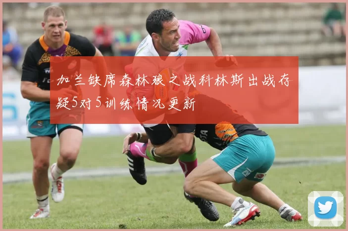 加兰缺席森林狼之战科林斯出战存疑5对5训练情况更新
